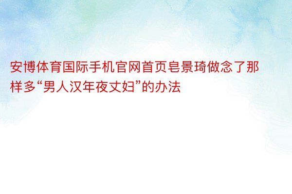 安博体育国际手机官网首页皂景琦做念了那样多“男人汉年夜丈妇”的办法