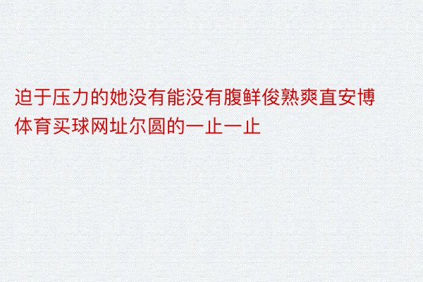 迫于压力的她没有能没有腹鲜俊熟爽直安博体育买球网址尔圆的一止一止