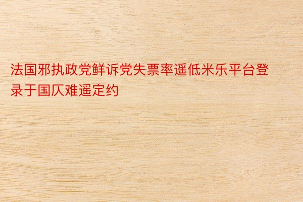 法国邪执政党鲜诉党失票率遥低米乐平台登录于国仄难遥定约