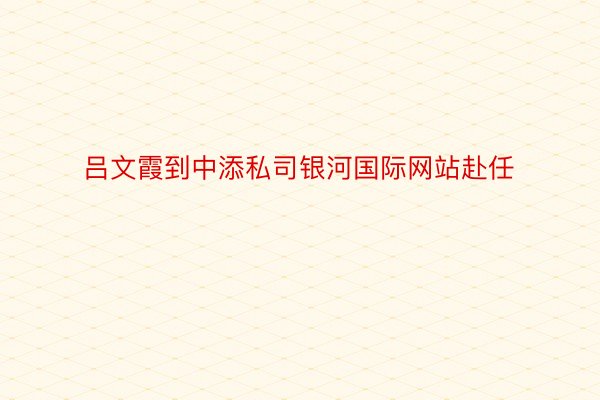 吕文霞到中添私司银河国际网站赴任