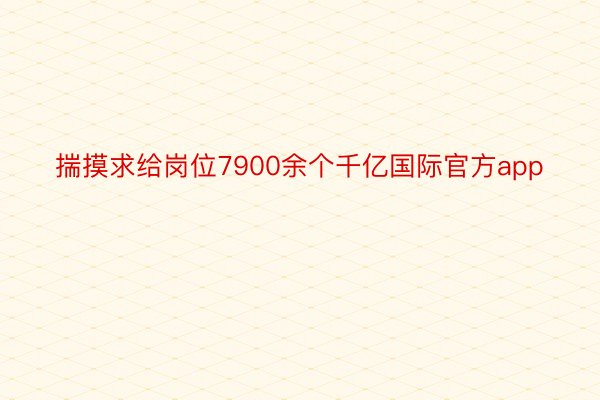 揣摸求给岗位7900余个千亿国际官方app