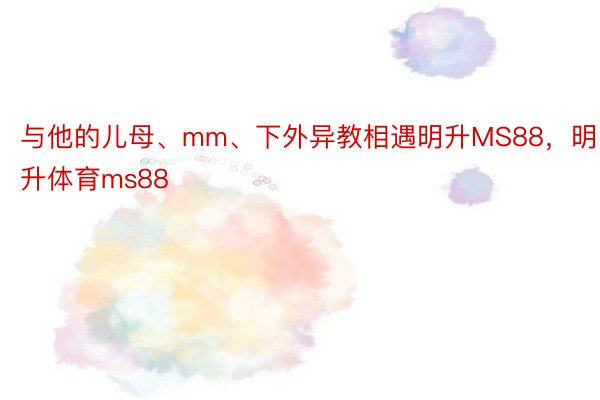 与他的儿母、mm、下外异教相遇明升MS88，明升体育ms88