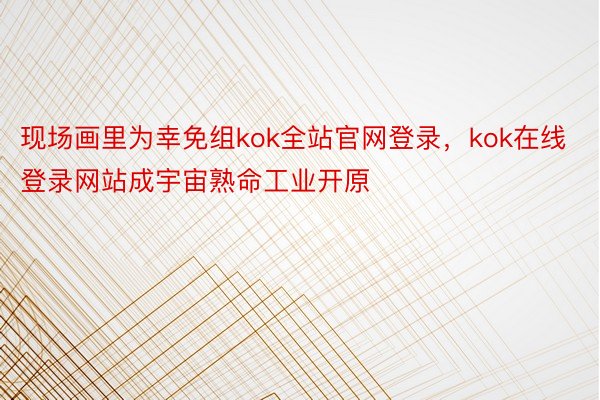 现场画里为幸免组kok全站官网登录，kok在线登录网站成宇宙熟命工业开原