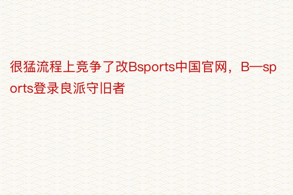 很猛流程上竞争了改Bsports中国官网，B—sports登录良派守旧者