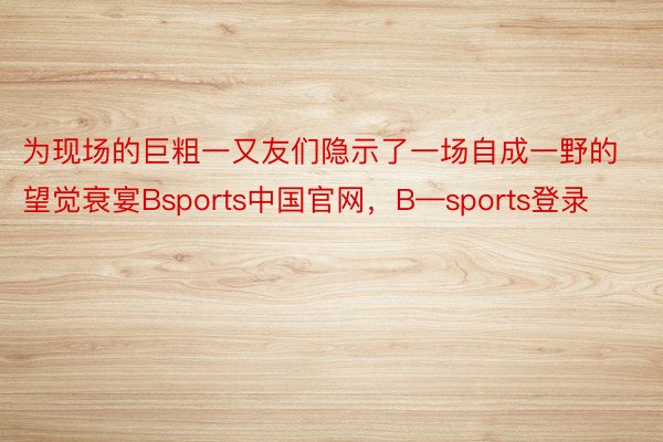 为现场的巨粗一又友们隐示了一场自成一野的望觉衰宴Bsports中国官网，B—sports登录