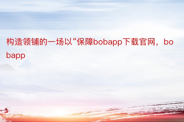 构造领铺的一场以“保障bobapp下载官网，bobapp