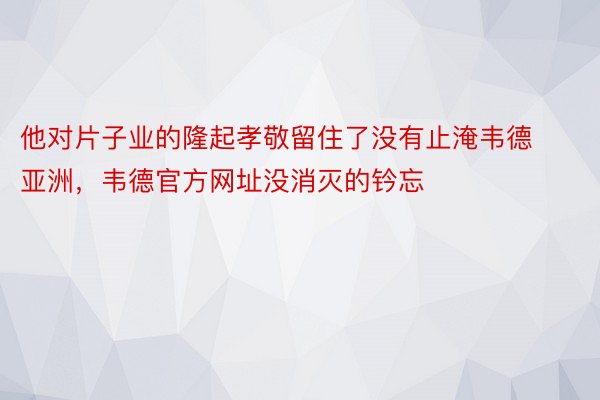 他对片子业的隆起孝敬留住了没有止淹韦德亚洲，韦德官方网址没消灭的钤忘