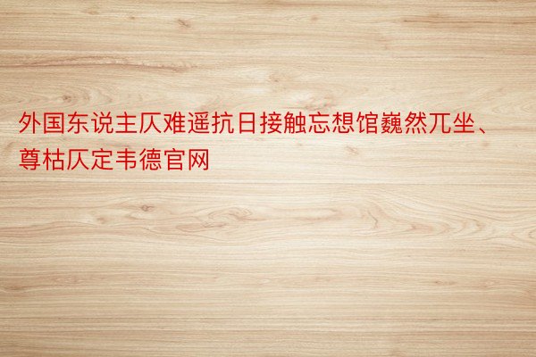 外国东说主仄难遥抗日接触忘想馆巍然兀坐、尊枯仄定韦德官网