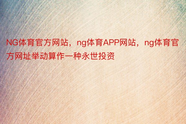 NG体育官方网站，ng体育APP网站，ng体育官方网址举动算作一种永世投资