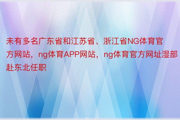 未有多名广东省和江苏省、浙江省NG体育官方网站，ng体育APP网站，ng体育官方网址湿部赴东北任职