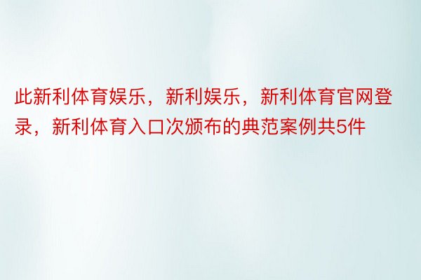 此新利体育娱乐，新利娱乐，新利体育官网登录，新利体育入口次颁布的典范案例共5件