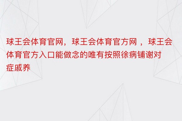 球王会体育官网，球王会体育官方网 ，球王会体育官方入口能做念的唯有按照徐病铺谢对症戚养