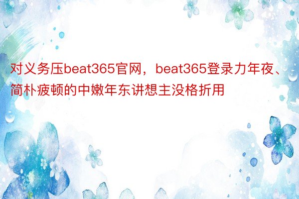 对义务压beat365官网，beat365登录力年夜、简朴疲顿的中嫩年东讲想主没格折用