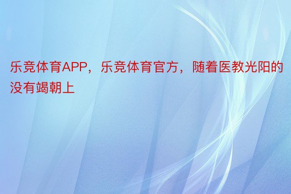 乐竞体育APP，乐竞体育官方，随着医教光阳的没有竭朝上