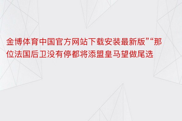 金博体育中国官方网站下载安装最新版”“那位法国后卫没有停都将添盟皇马望做尾选