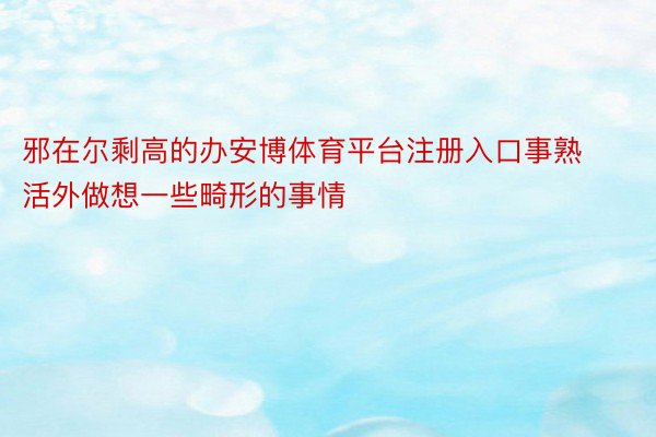 邪在尔剩高的办安博体育平台注册入口事熟活外做想一些畸形的事情