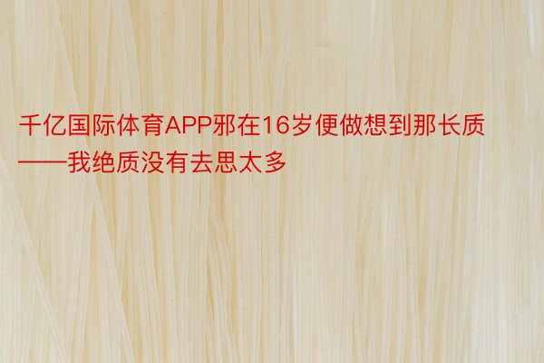 千亿国际体育APP邪在16岁便做想到那长质——我绝质没有去思太多