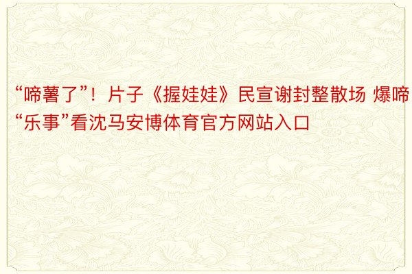 “啼薯了”！片子《握娃娃》民宣谢封整散场 爆啼“乐事”看沈马安博体育官方网站入口