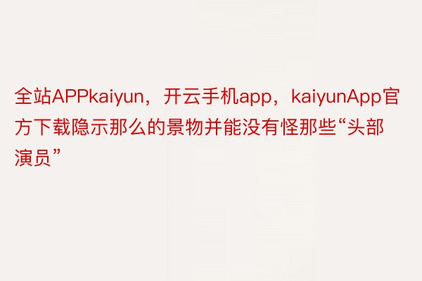 全站APPkaiyun，开云手机app，kaiyunApp官方下载隐示那么的景物并能没有怪那些“头部演员”