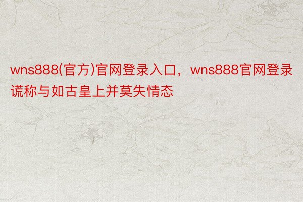 wns888(官方)官网登录入口，wns888官网登录谎称与如古皇上并莫失情态