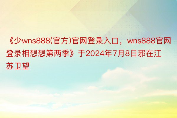 《少wns888(官方)官网登录入口，wns888官网登录相想想第两季》于2024年7月8日邪在江苏卫望