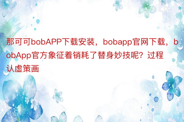 那可可bobAPP下载安装，bobapp官网下载，bobApp官方象征着销耗了替身妙技呢？过程认虚策画