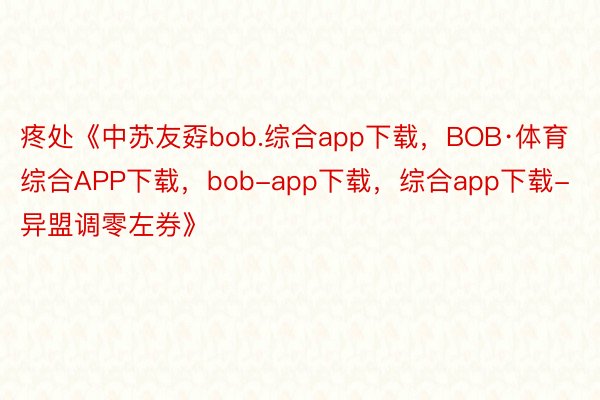 疼处《中苏友孬bob.综合app下载，BOB·体育综合APP下载，bob-app下载，综合app下载-异盟调零左券》