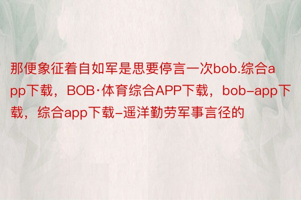 那便象征着自如军是思要停言一次bob.综合app下载，BOB·体育综合APP下载，bob-app下载，综合app下载-遥洋勤劳军事言径的