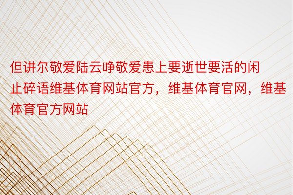 但讲尔敬爱陆云峥敬爱患上要逝世要活的闲止碎语维基体育网站官方，维基体育官网，维基体育官方网站