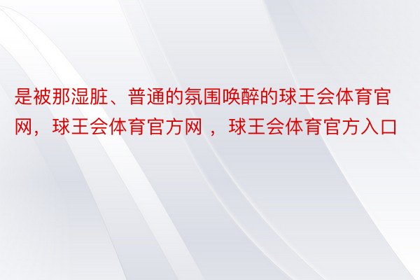 是被那湿脏、普通的氛围唤醉的球王会体育官网，球王会体育官方网 ，球王会体育官方入口