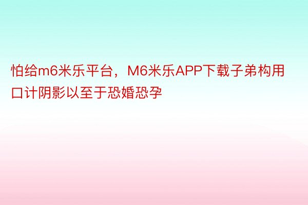 怕给m6米乐平台，M6米乐APP下载子弟构用口计阴影以至于恐婚恐孕