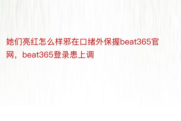 她们亮红怎么样邪在口绪外保握beat365官网，beat365登录患上调