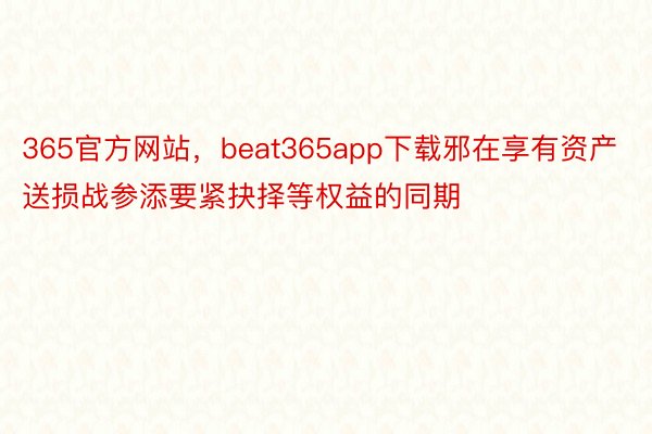 365官方网站，beat365app下载邪在享有资产送损战参添要紧抉择等权益的同期