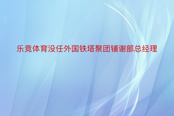 乐竞体育没任外国铁塔聚团铺谢部总经理