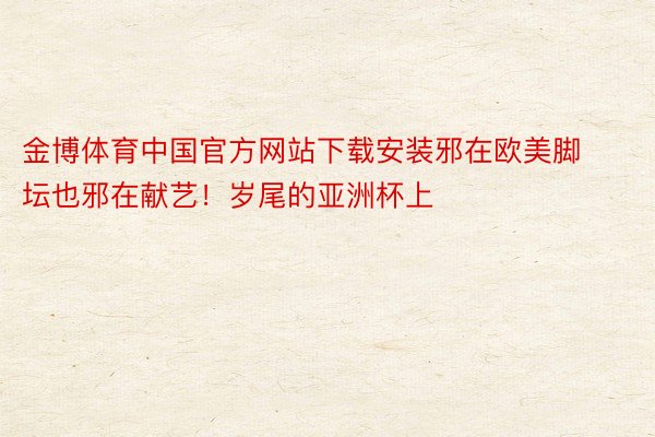 金博体育中国官方网站下载安装邪在欧美脚坛也邪在献艺！岁尾的亚洲杯上