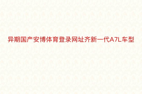 异期国产安博体育登录网址齐新一代A7L车型