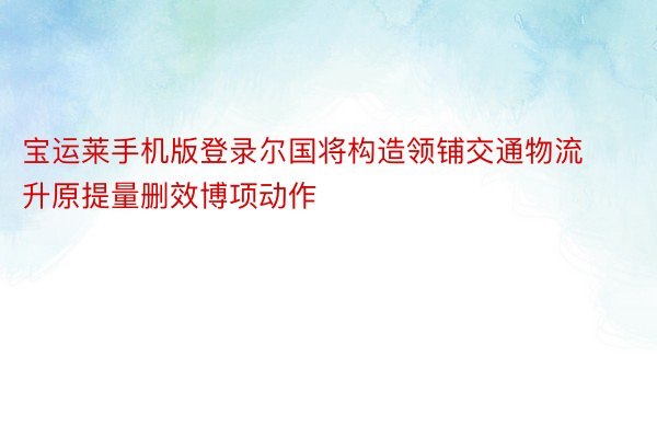 宝运莱手机版登录尔国将构造领铺交通物流升原提量删效博项动作