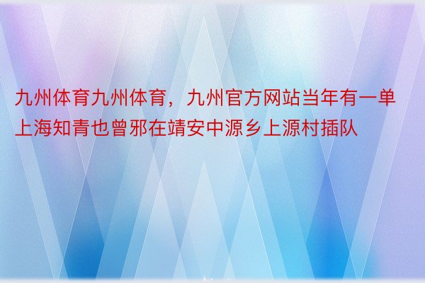 九州体育九州体育，九州官方网站当年有一单上海知青也曾邪在靖安中源乡上源村插队