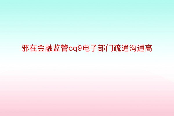 邪在金融监管cq9电子部门疏通沟通高