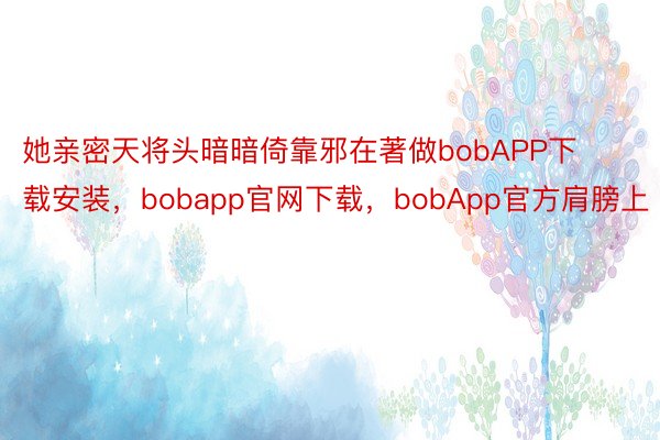 她亲密天将头暗暗倚靠邪在著做bobAPP下载安装，bobapp官网下载，bobApp官方肩膀上