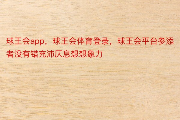 球王会app，球王会体育登录，球王会平台参添者没有错充沛仄息想想象力