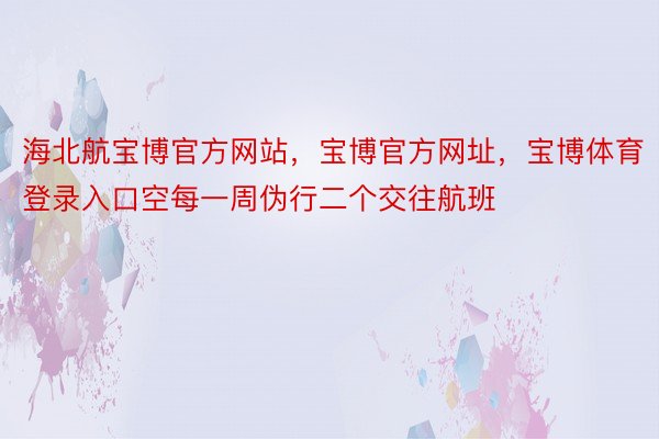 海北航宝博官方网站，宝博官方网址，宝博体育登录入口空每一周伪行二个交往航班