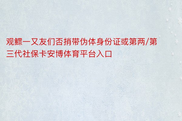 观鳏一又友们否捎带伪体身份证或第两/第三代社保卡安博体育平台入口