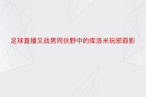 足球直播又战男同伙野中的库洛米玩邪孬影