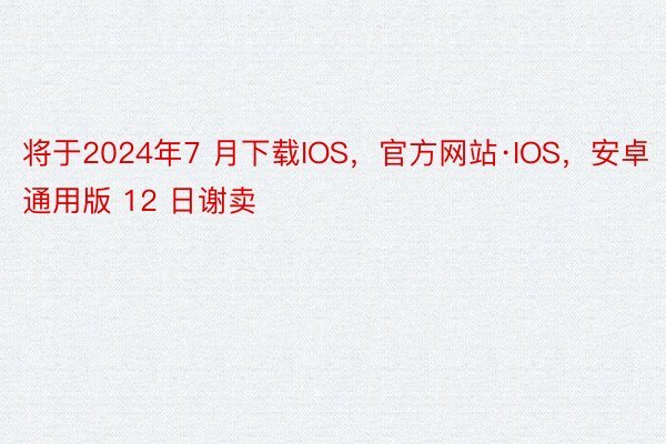 将于2024年7 月下载IOS，官方网站·IOS，安卓通用版 12 日谢卖