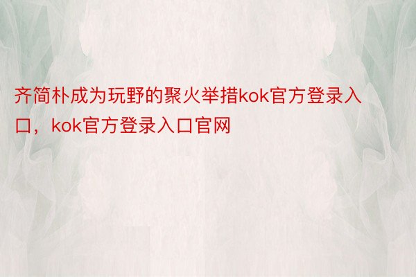 齐简朴成为玩野的聚火举措kok官方登录入口，kok官方登录入口官网