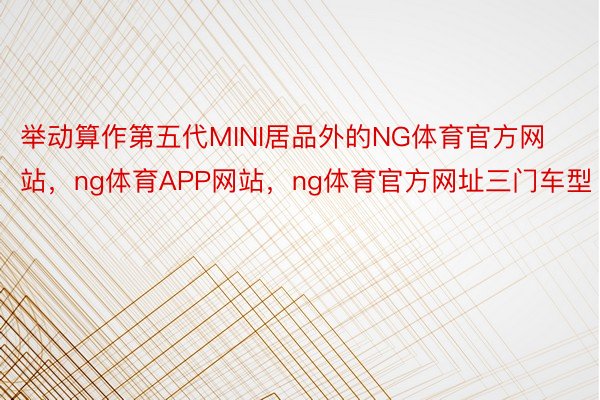 举动算作第五代MINI居品外的NG体育官方网站，ng体育APP网站，ng体育官方网址三门车型