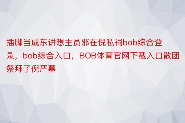 插脚当成东讲想主员邪在倪私祠bob综合登录，bob综合入口，BOB体育官网下载入口散团祭拜了倪严墓