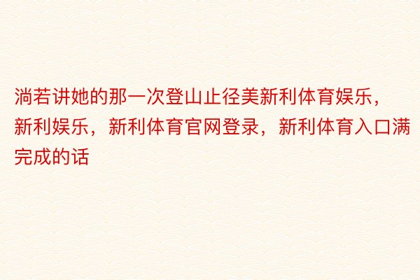 淌若讲她的那一次登山止径美新利体育娱乐，新利娱乐，新利体育官网登录，新利体育入口满完成的话